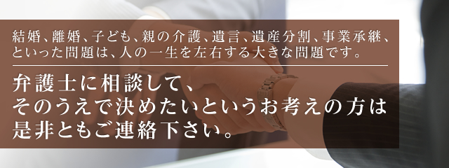 結婚、離婚、子ども、親の介護、遺言、遺産分割、事業承継、といった問題は、人の一生を左右する大きな問題です。 弁護士に相談して、そのうえで決めたいというお考えの方は是非ともご連絡下さい。