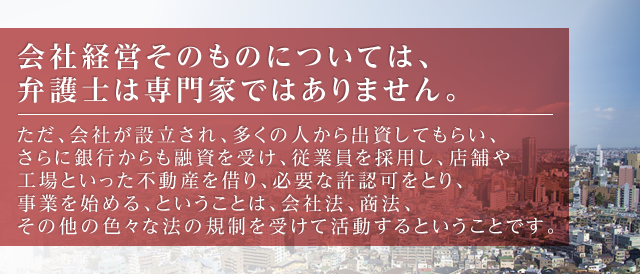 会社経営そのものについては、弁護士は専門家ではありません。  ただ、会社が設立され、多くの人から出資してもらい、さらに銀行からも融資を受け、従業員を採用し、店舗や工場といった不動産を借り、必要な許認可をとり、事業を始める、ということは、会社法、商法、その他の色々な法の規制を受けて活動するということです。